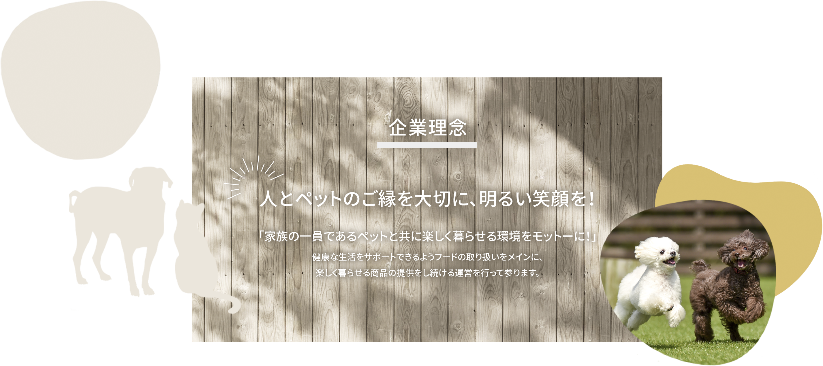 企業理念 人とペットのご縁を大切に、明るい笑顔を！「家族の一員であるペットと共に楽しく暮らせる環境をモットーに！」健康な生活をサポートできるようフードの取り扱いをメインに、楽しく暮らせる商品の提供をし続ける運営を行って参ります。